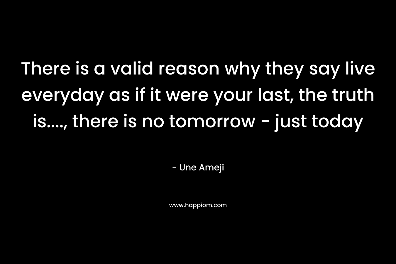 There is a valid reason why they say live everyday as if it were your last, the truth is...., there is no tomorrow - just today