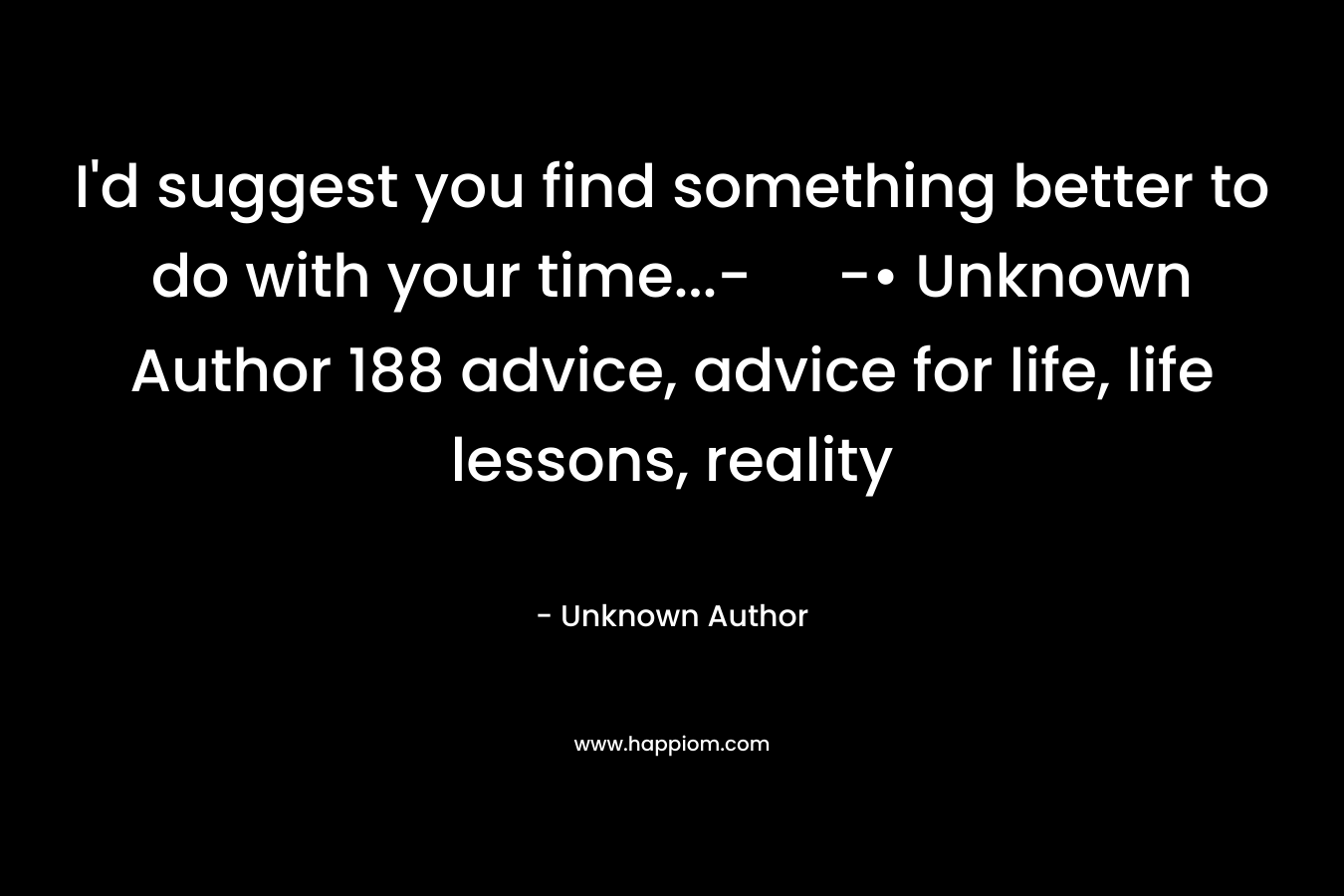 I'd suggest you find something better to do with your time...- -• Unknown Author 188 advice, advice for life, life lessons, reality