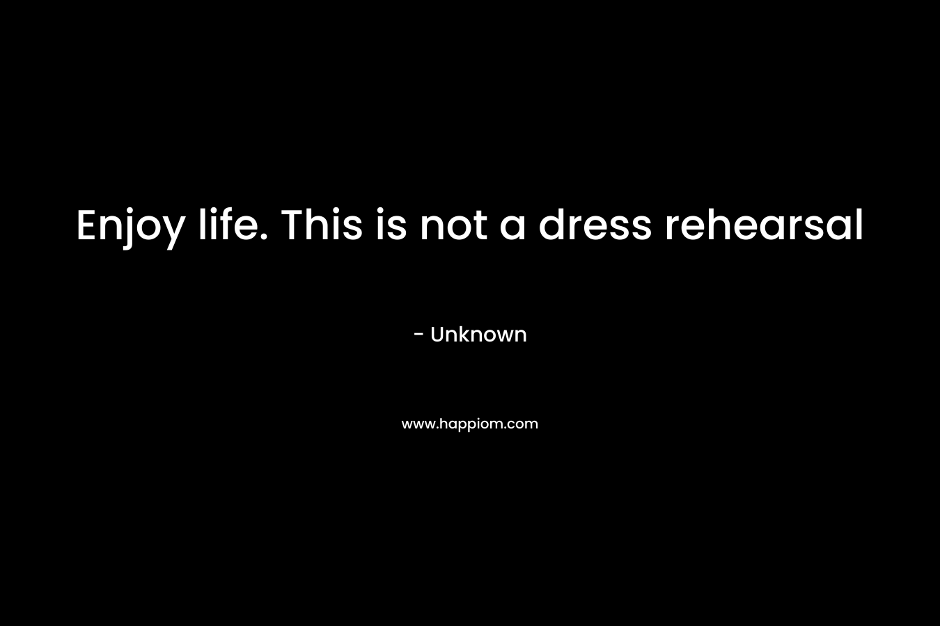 Enjoy life. This is not a dress rehearsal