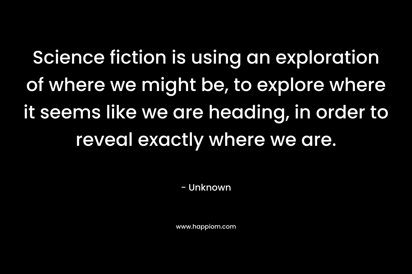 Science fiction is using an exploration of where we might be, to explore where it seems like we are heading, in order to reveal exactly where we are. – Unknown