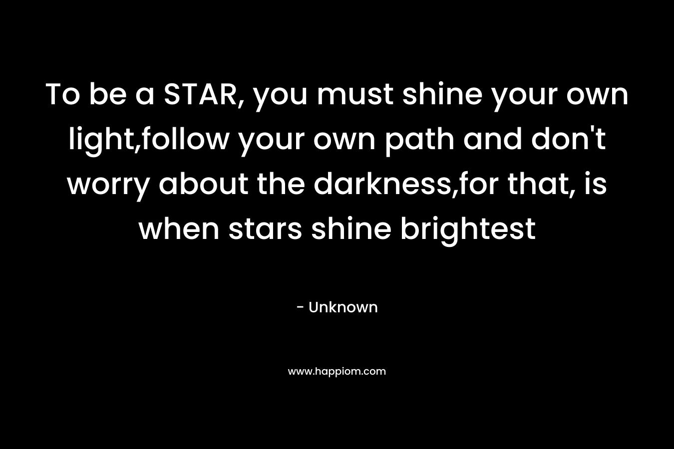 To be a STAR, you must shine your own light,follow your own path and don't worry about the darkness,for that, is when stars shine brightest
