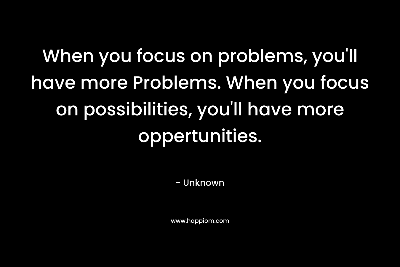 When you focus on problems, you'll have more Problems. When you focus on possibilities, you'll have more oppertunities.