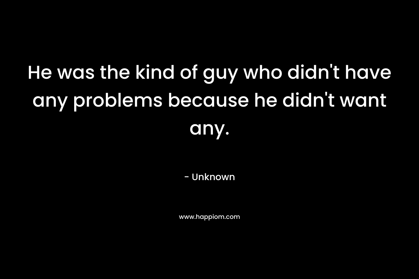 He was the kind of guy who didn’t have any problems because he didn’t want any. – Unknown
