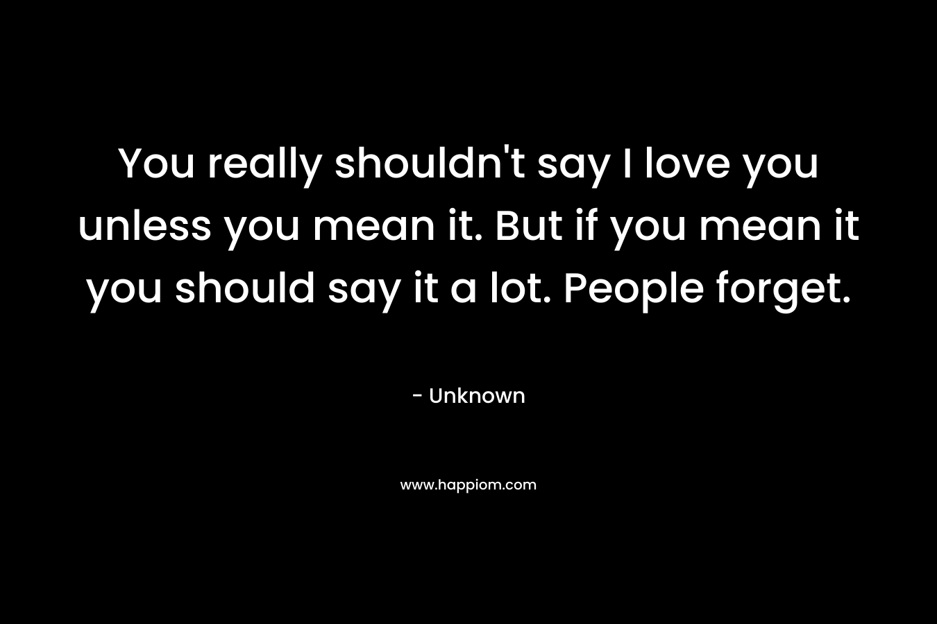 You really shouldn't say I love you unless you mean it. But if you mean it you should say it a lot. People forget.