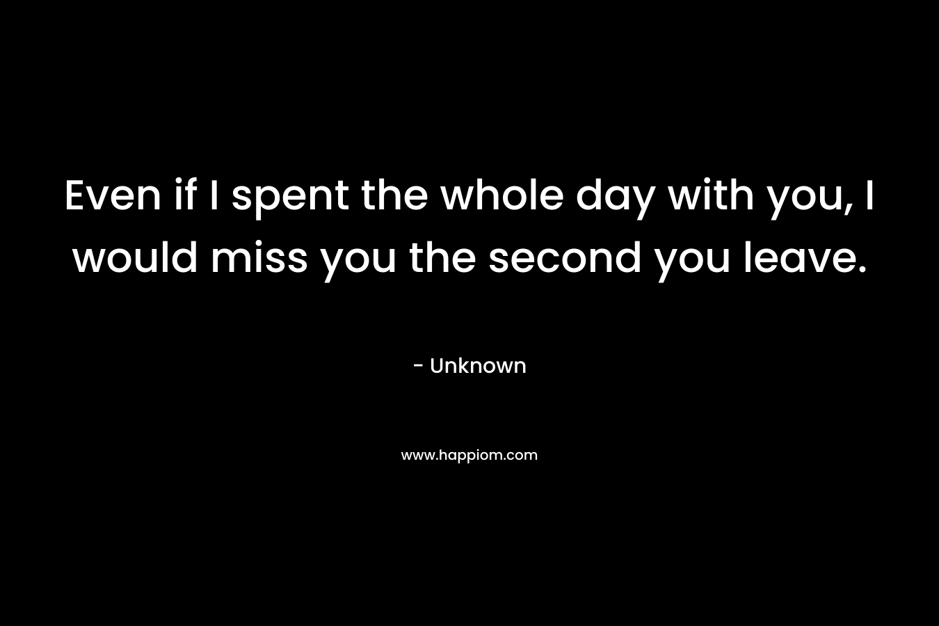 Even if I spent the whole day with you, I would miss you the second you leave.