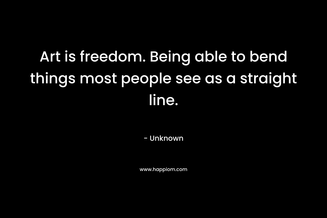 Art is freedom. Being able to bend things most people see as a straight line.