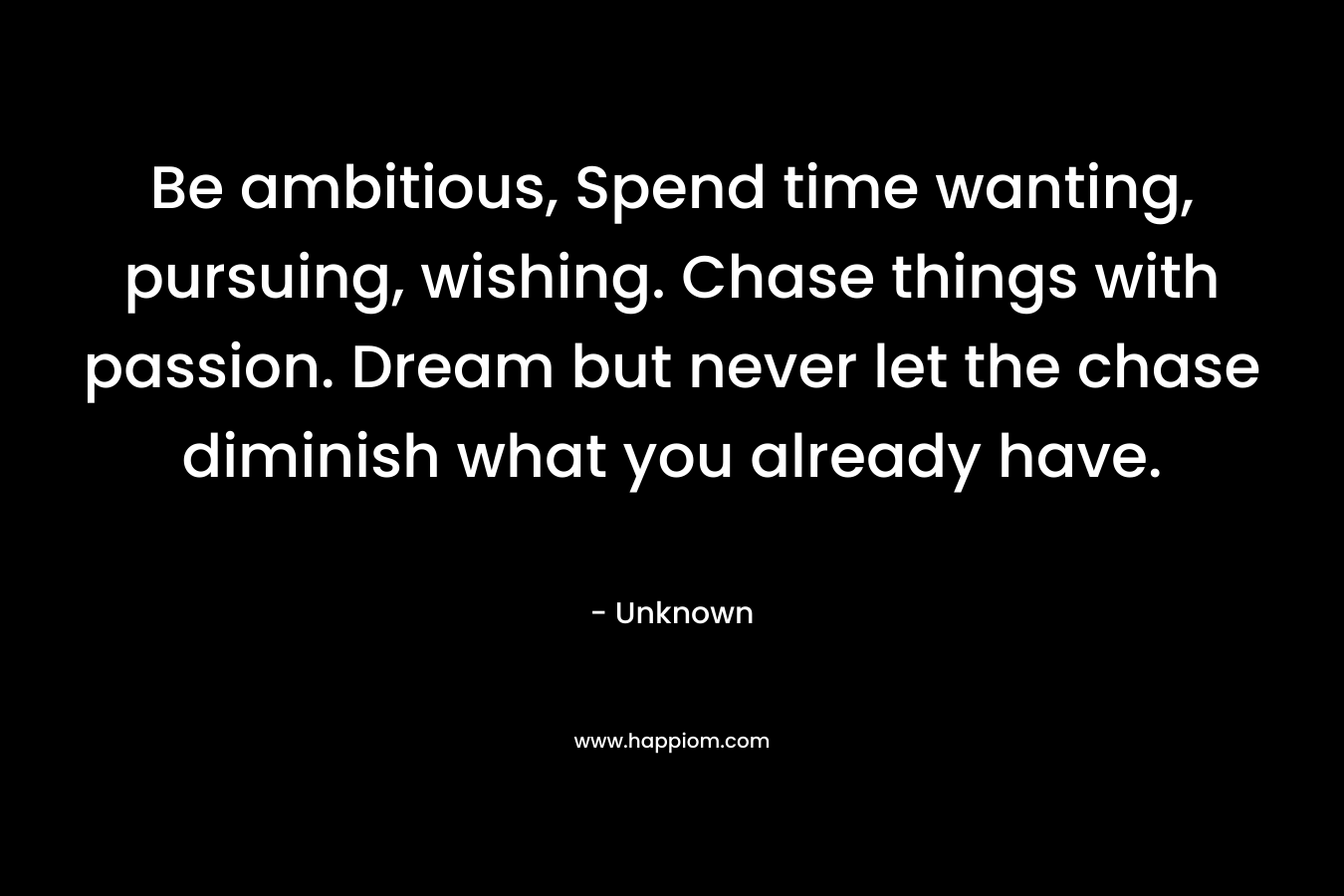 Be ambitious, Spend time wanting, pursuing, wishing. Chase things with passion. Dream but never let the chase diminish what you already have.