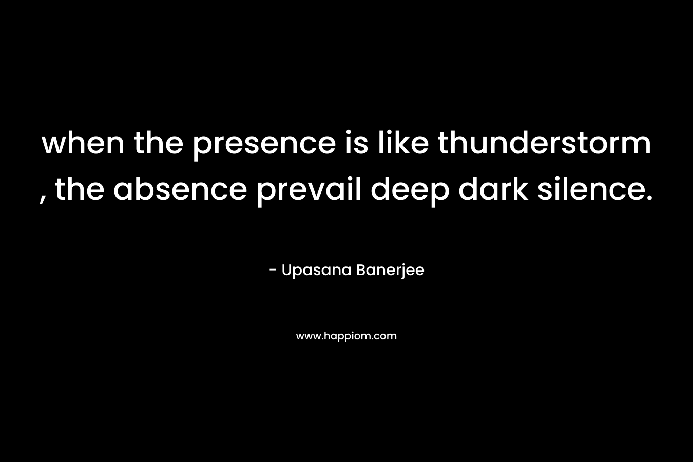 when the presence is like thunderstorm , the absence prevail deep dark silence. – Upasana Banerjee