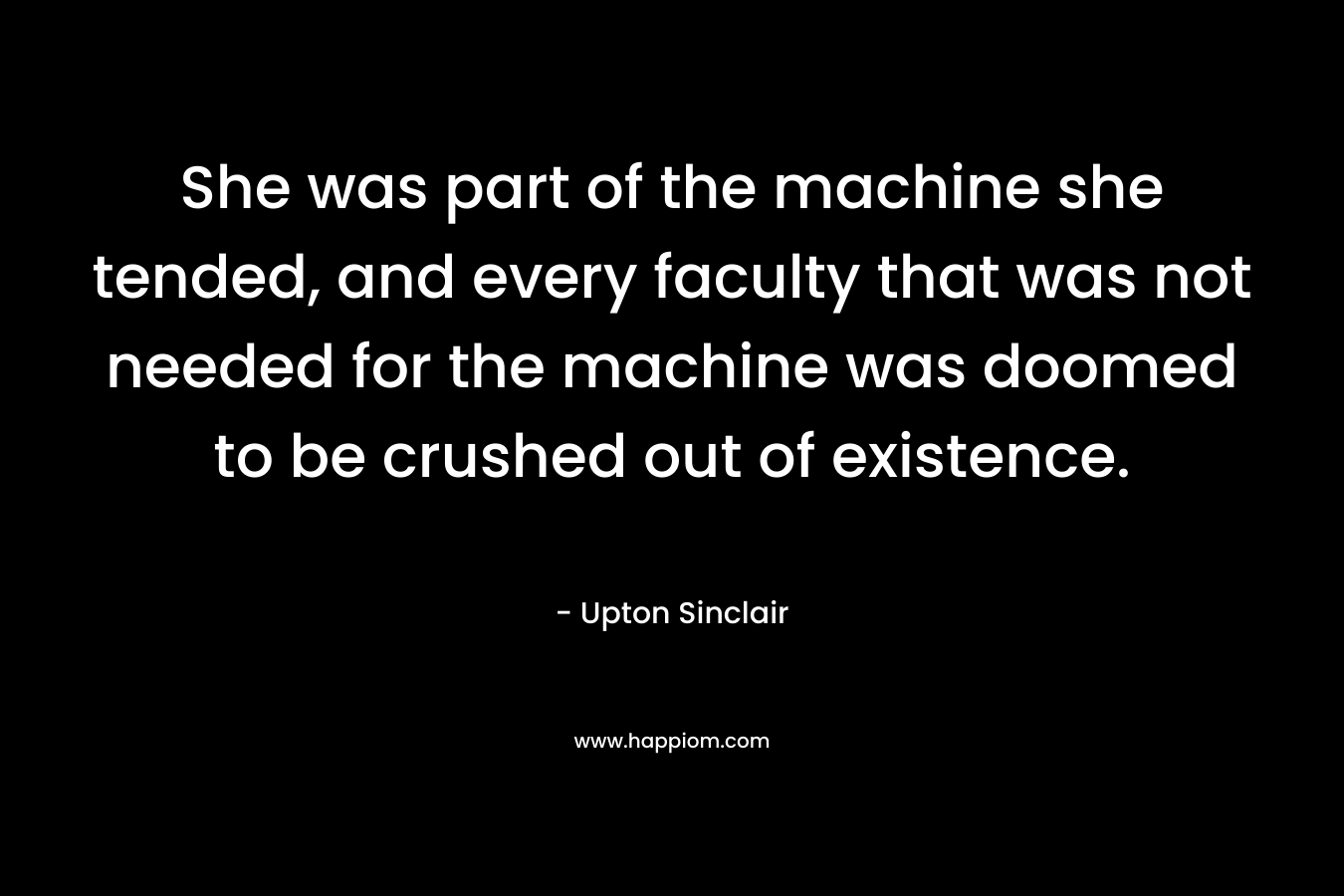 She was part of the machine she tended, and every faculty that was not needed for the machine was doomed to be crushed out of existence. – Upton Sinclair