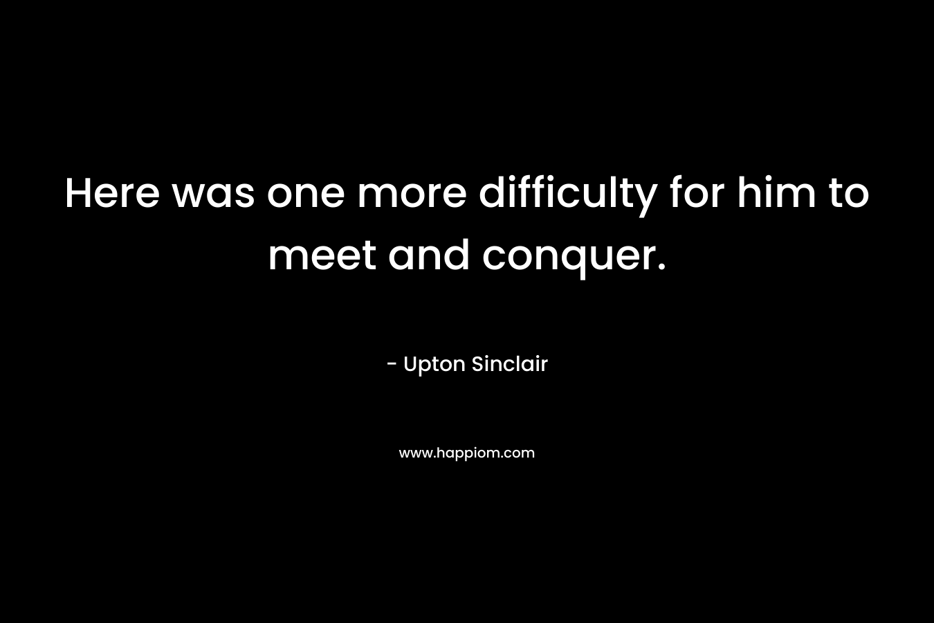 Here was one more difficulty for him to meet and conquer. – Upton Sinclair