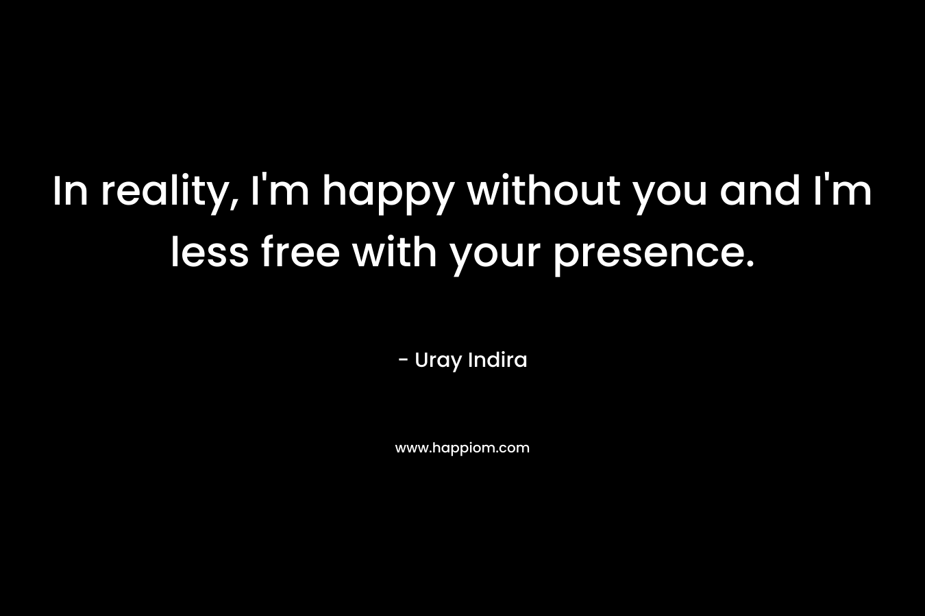 In reality, I'm happy without you and I'm less free with your presence.