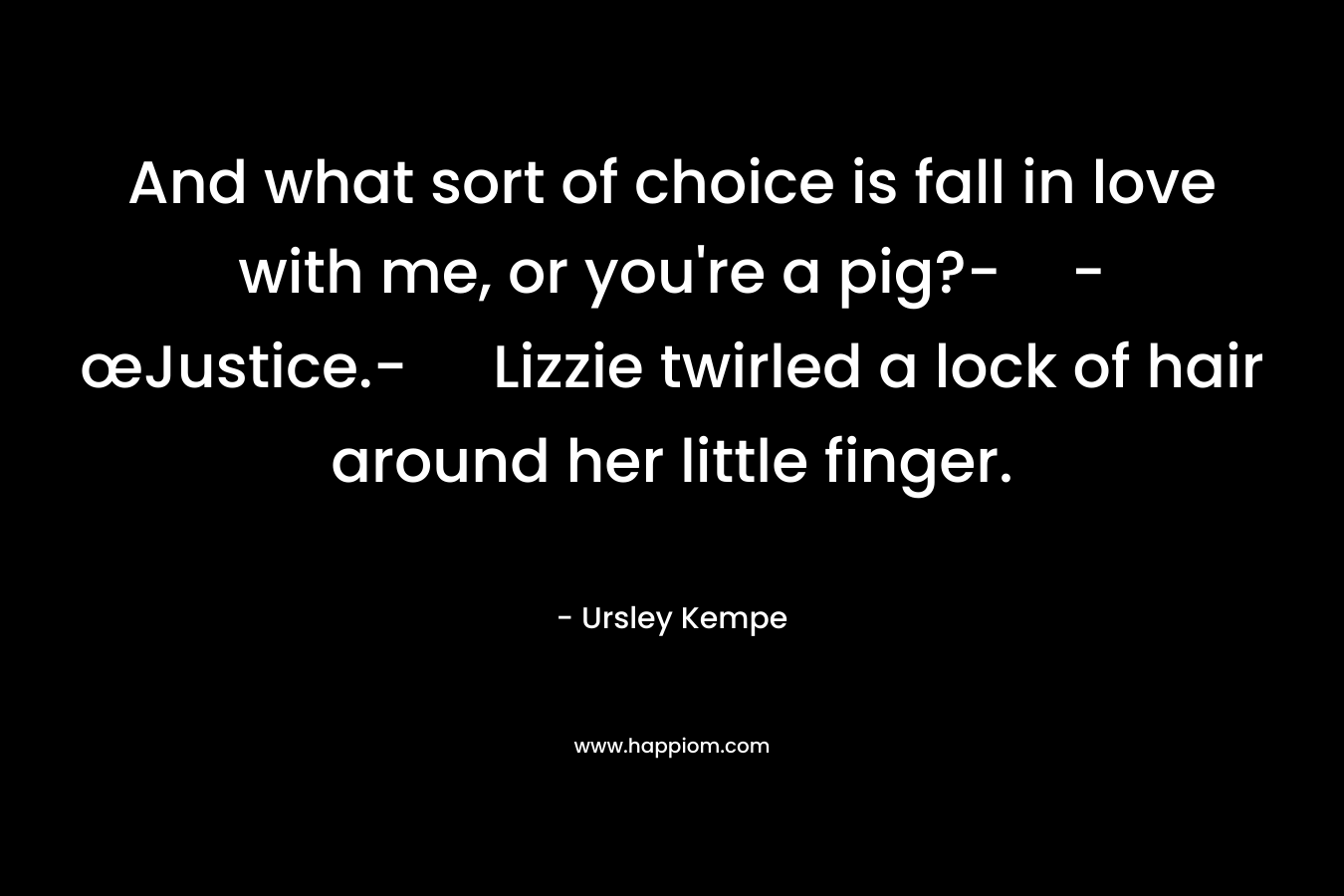 And what sort of choice is fall in love with me, or you’re a pig?--œJustice.- Lizzie twirled a lock of hair around her little finger. – Ursley Kempe