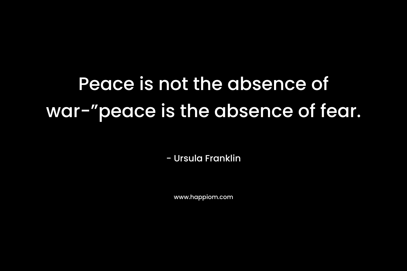 Peace is not the absence of war-”peace is the absence of fear.