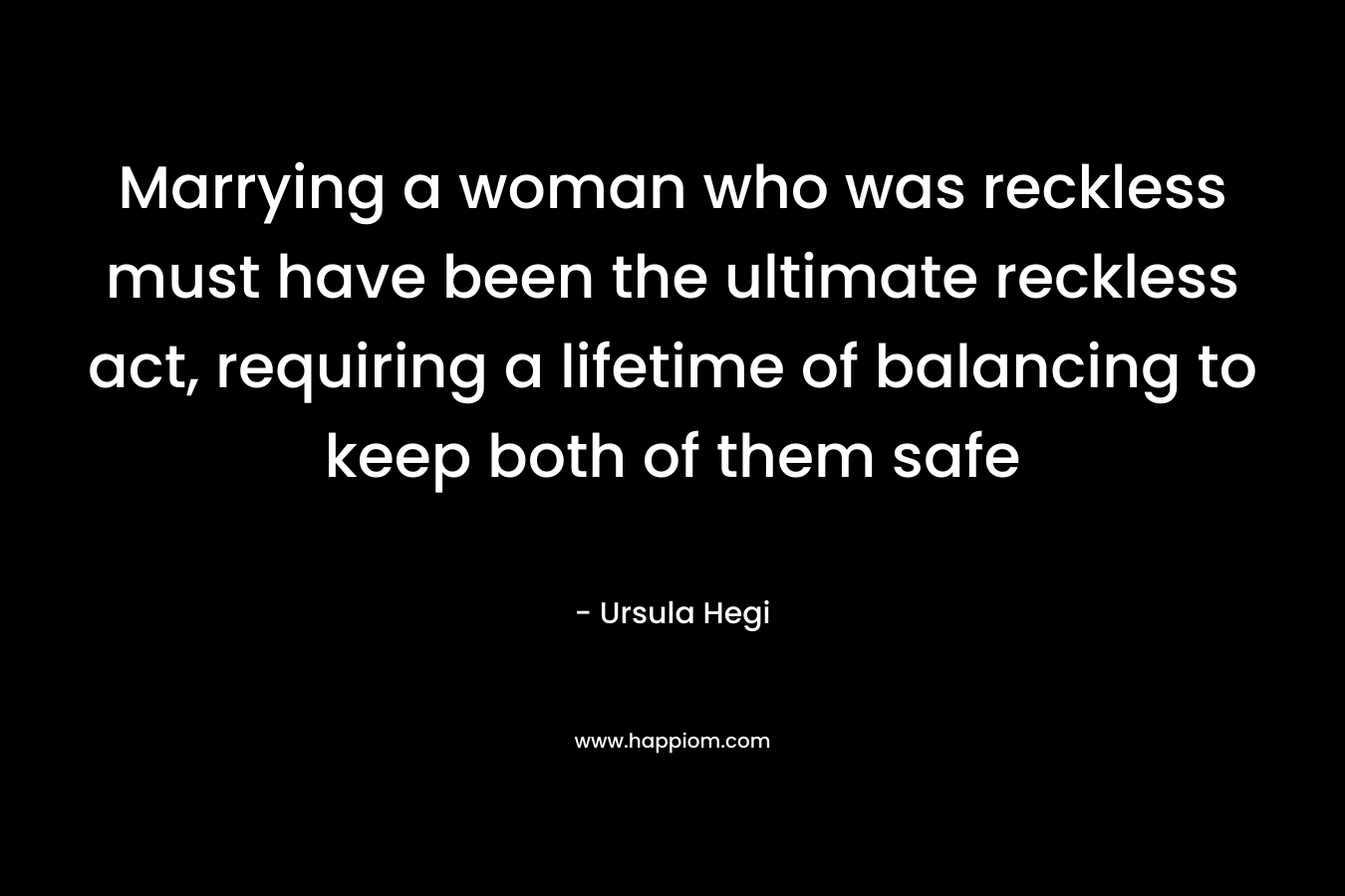 Marrying a woman who was reckless must have been the ultimate reckless act, requiring a lifetime of balancing to keep both of them safe – Ursula Hegi