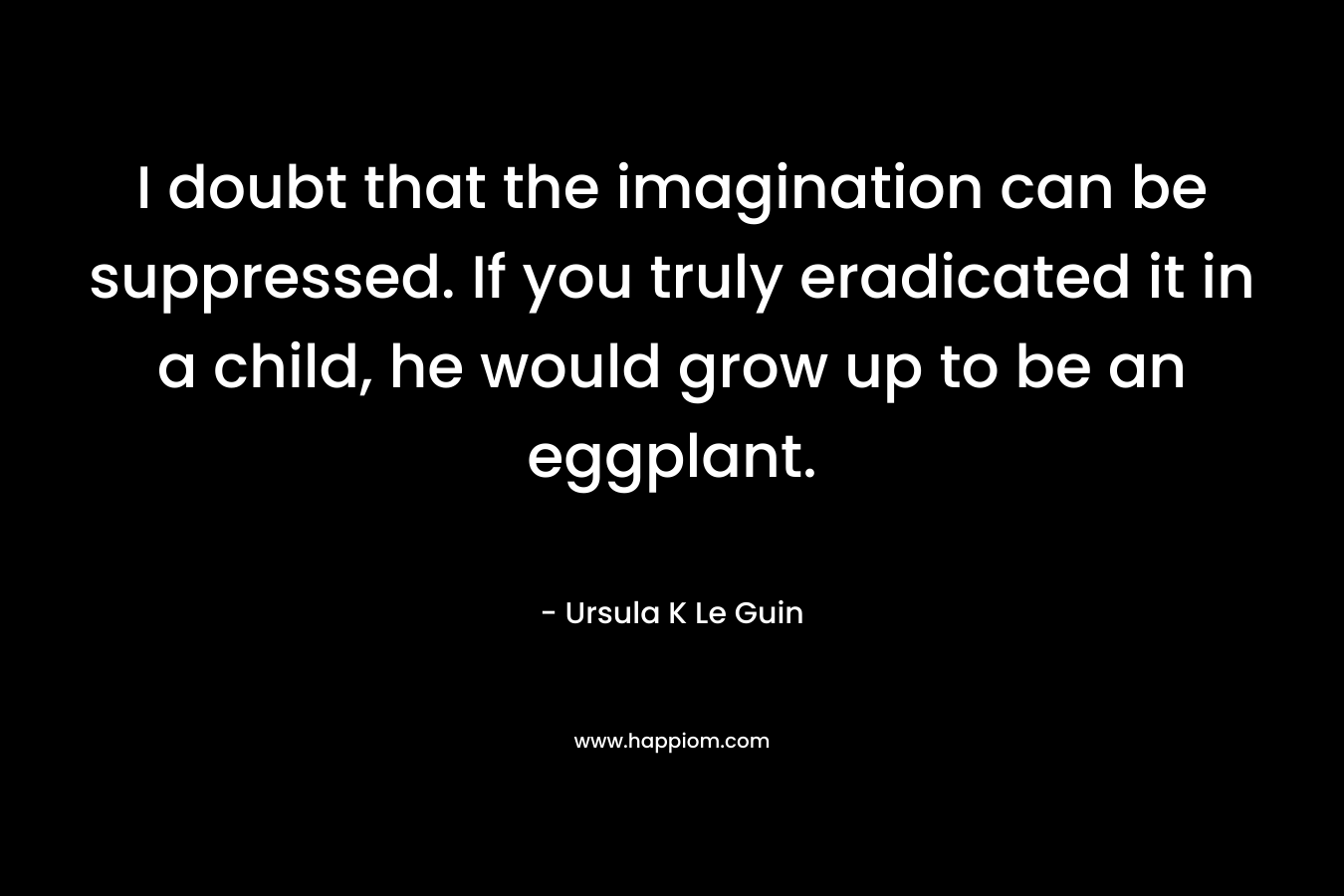 I doubt that the imagination can be suppressed. If you truly eradicated it in a child, he would grow up to be an eggplant. – Ursula K Le Guin