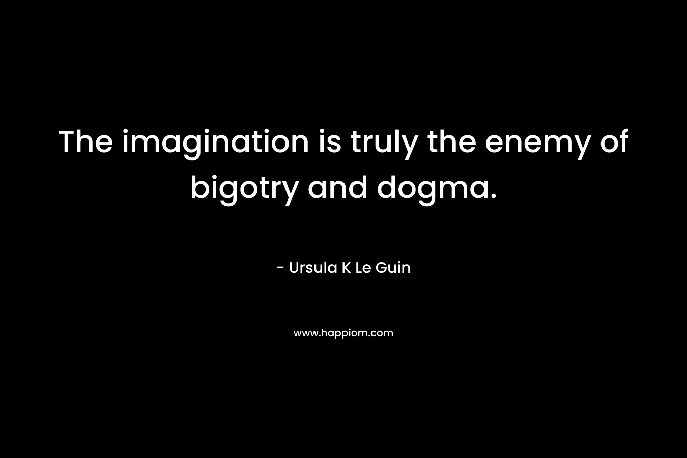 The imagination is truly the enemy of bigotry and dogma. – Ursula K Le Guin