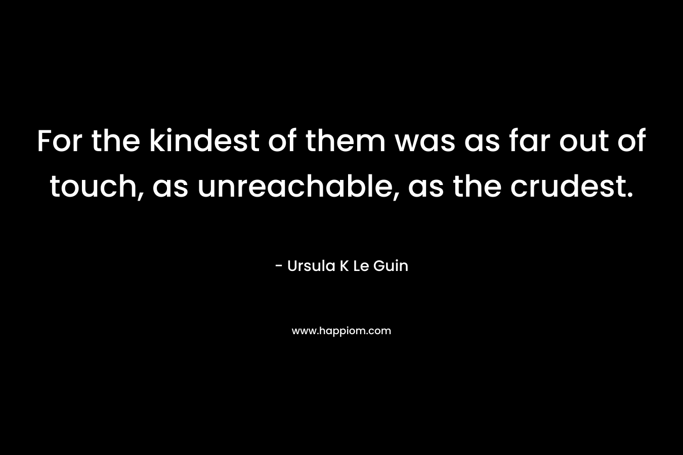 For the kindest of them was as far out of touch, as unreachable, as the crudest. – Ursula K Le Guin