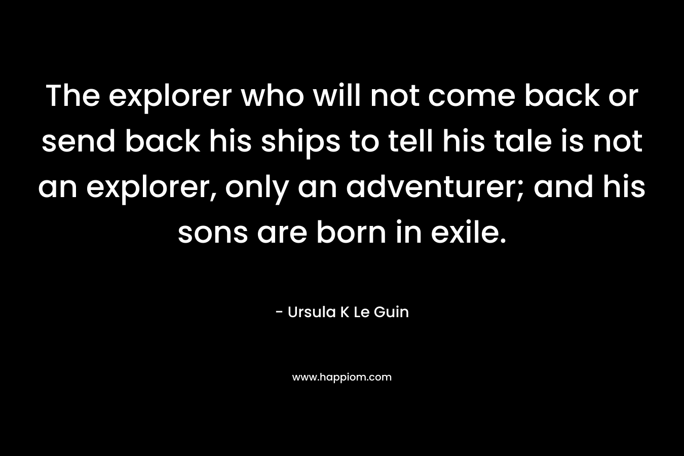 The explorer who will not come back or send back his ships to tell his tale is not an explorer, only an adventurer; and his sons are born in exile. – Ursula K Le Guin