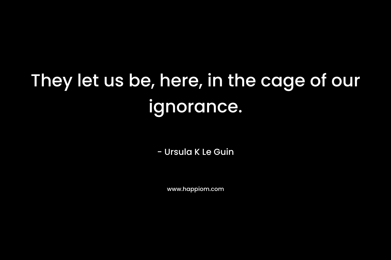 They let us be, here, in the cage of our ignorance. – Ursula K Le Guin