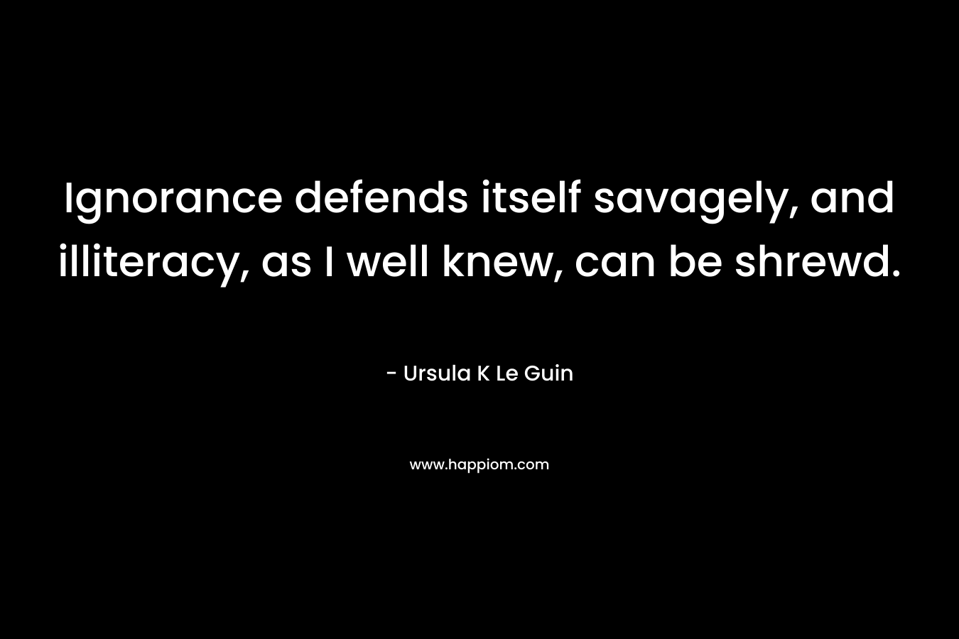 Ignorance defends itself savagely, and illiteracy, as I well knew, can be shrewd. – Ursula K Le Guin