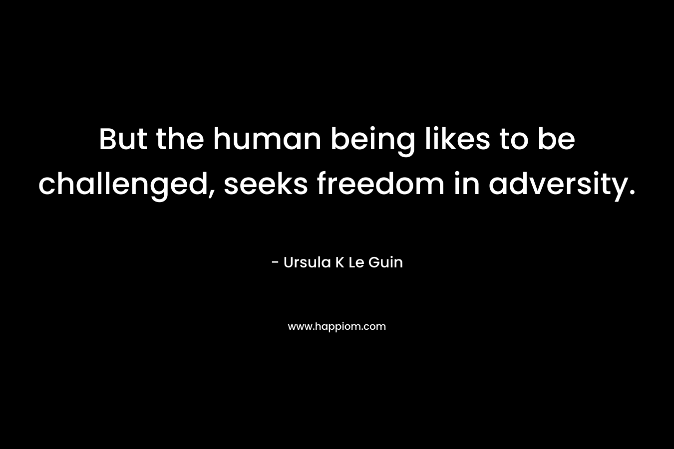 But the human being likes to be challenged, seeks freedom in adversity.