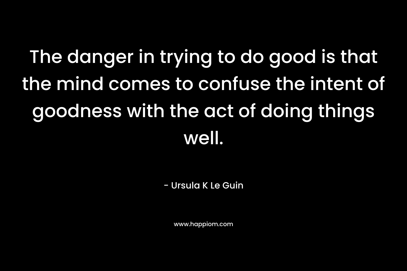 The danger in trying to do good is that the mind comes to confuse the intent of goodness with the act of doing things well. – Ursula K Le Guin