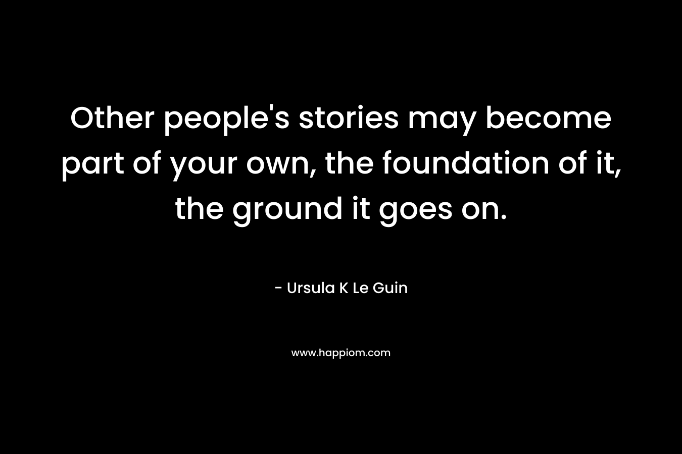 Other people's stories may become part of your own, the foundation of it, the ground it goes on.