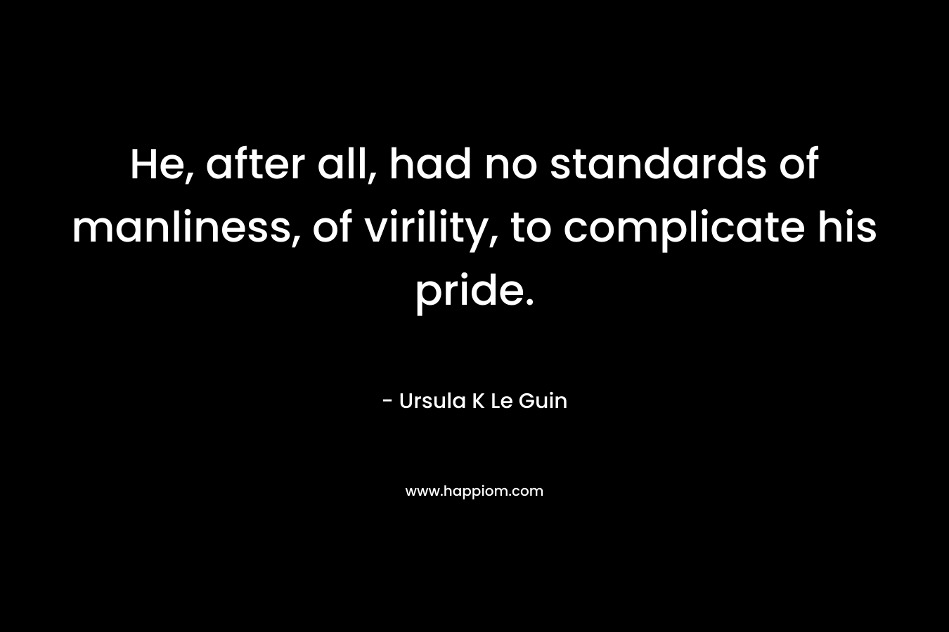 He, after all, had no standards of manliness, of virility, to complicate his pride. – Ursula K Le Guin