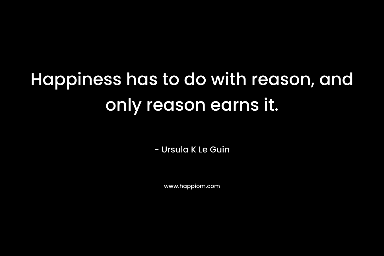 Happiness has to do with reason, and only reason earns it. – Ursula K Le Guin