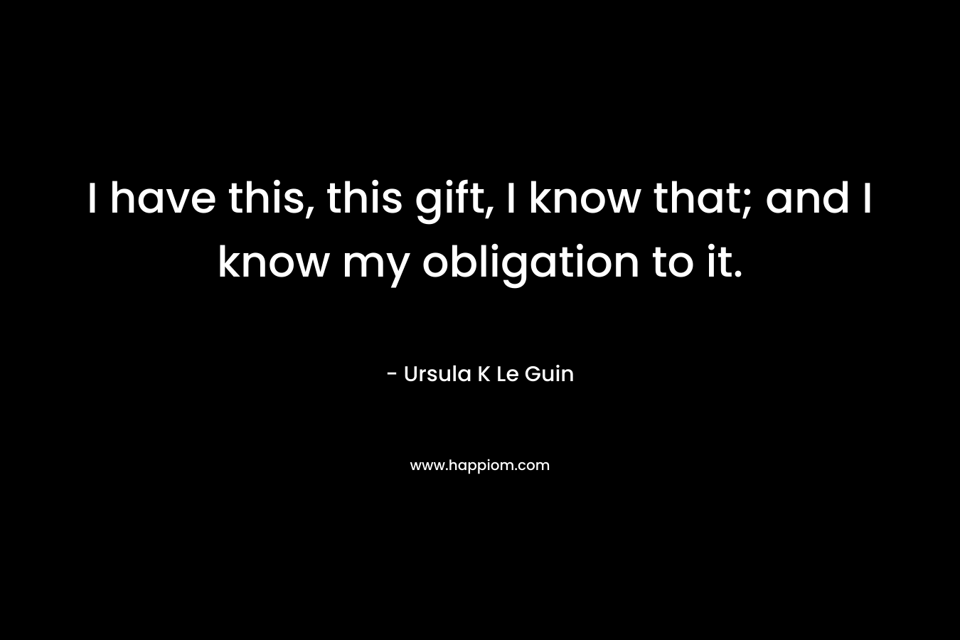 I have this, this gift, I know that; and I know my obligation to it.