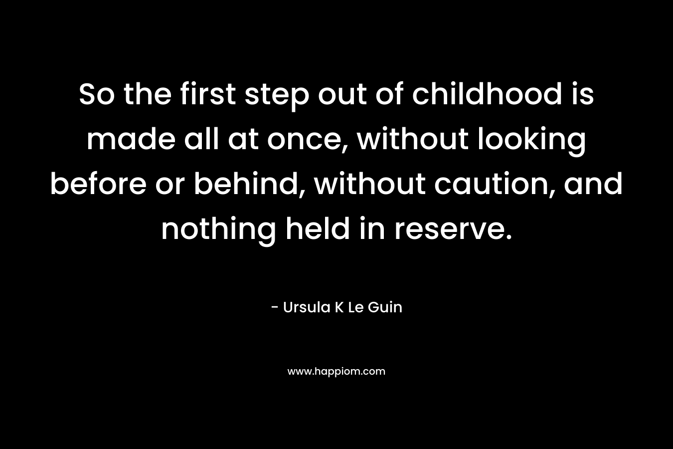 So the first step out of childhood is made all at once, without looking before or behind, without caution, and nothing held in reserve. – Ursula K Le Guin