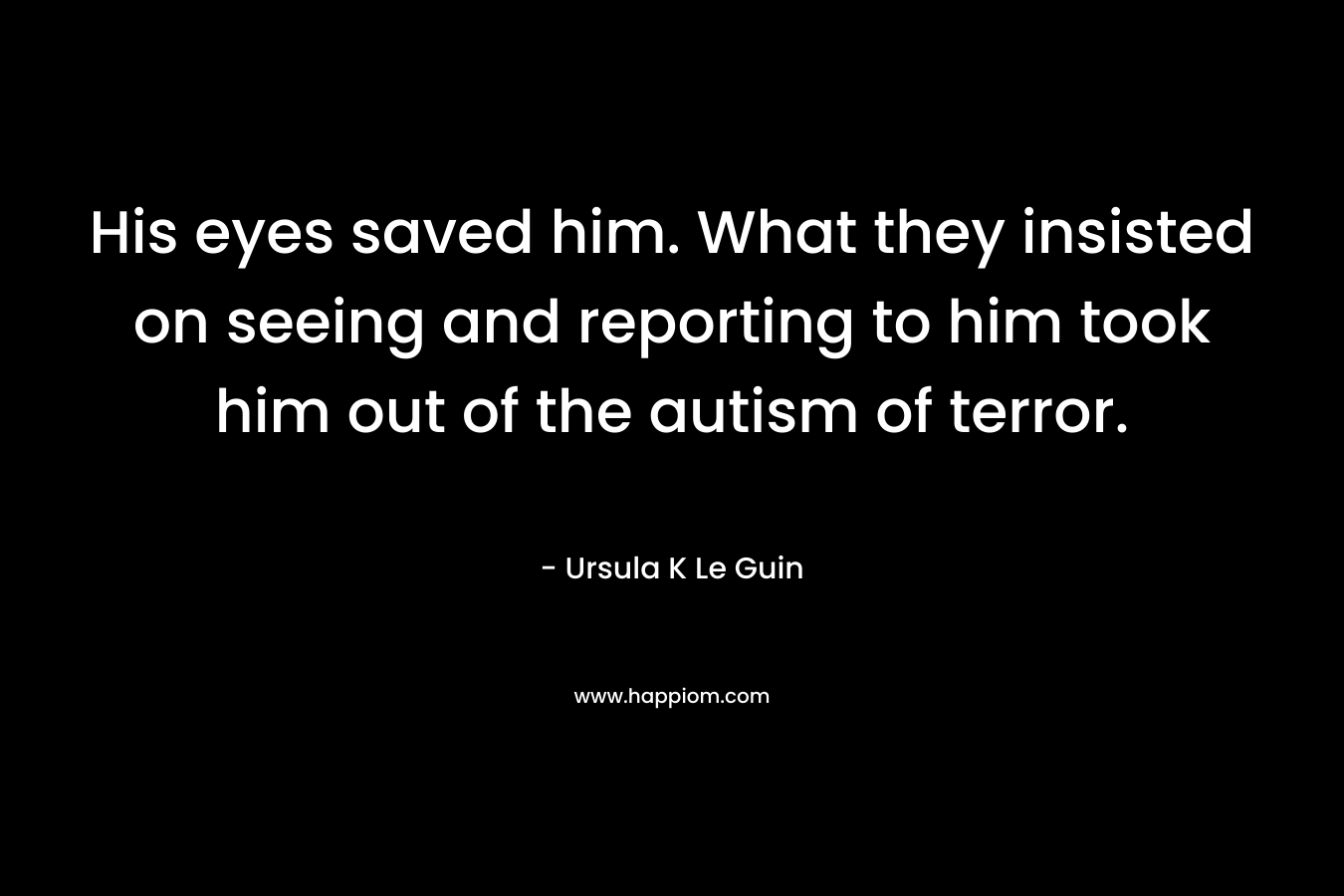 His eyes saved him. What they insisted on seeing and reporting to him took him out of the autism of terror. – Ursula K Le Guin