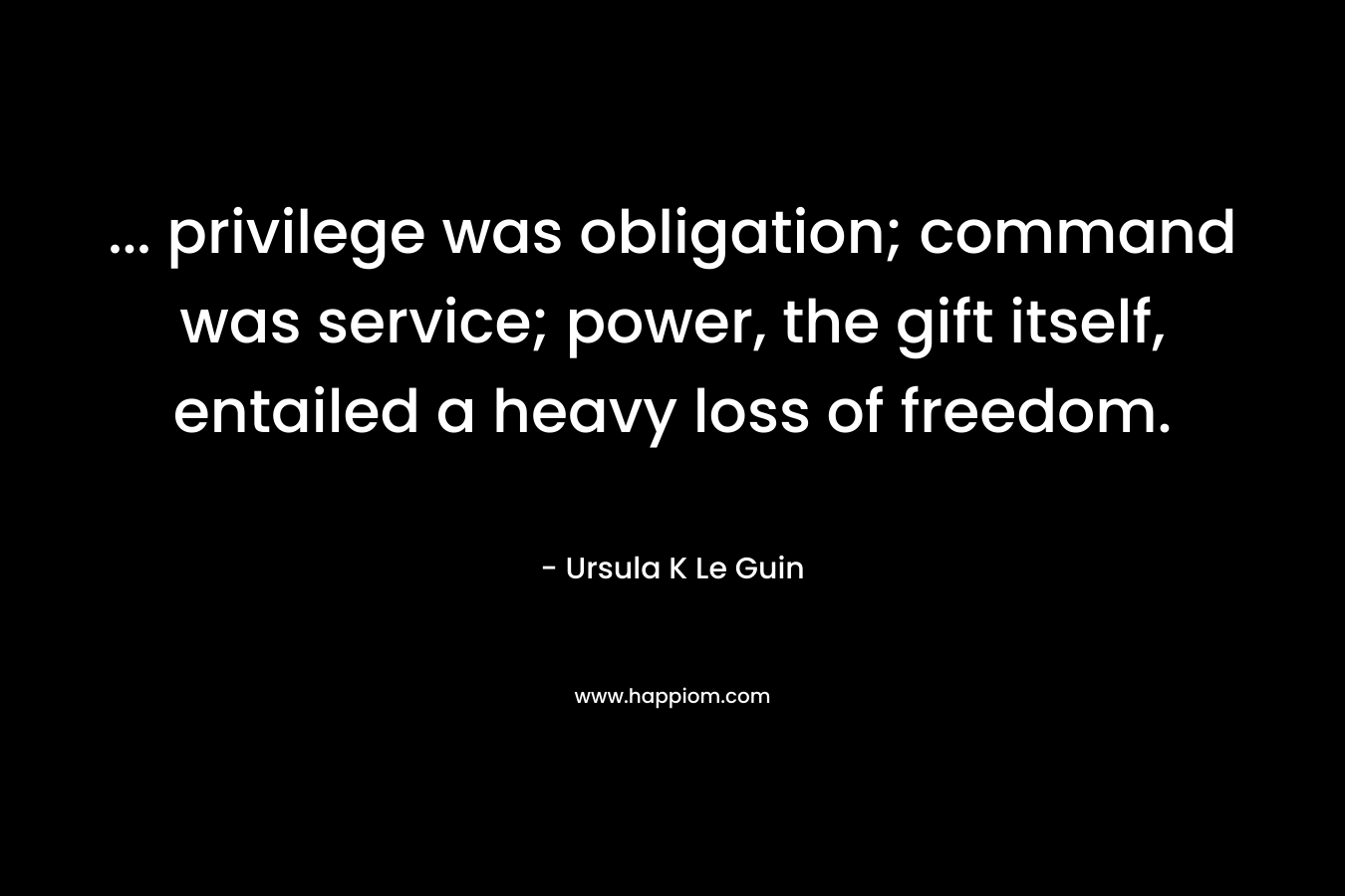 … privilege was obligation; command was service; power, the gift itself, entailed a heavy loss of freedom. – Ursula K Le Guin