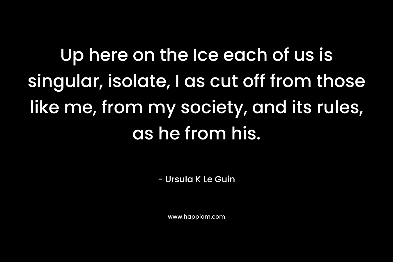 Up here on the Ice each of us is singular, isolate, I as cut off from those like me, from my society, and its rules, as he from his. – Ursula K Le Guin