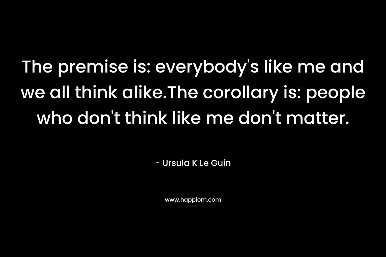 The premise is: everybody’s like me and we all think alike.The corollary is: people who don’t think like me don’t matter. – Ursula K Le Guin