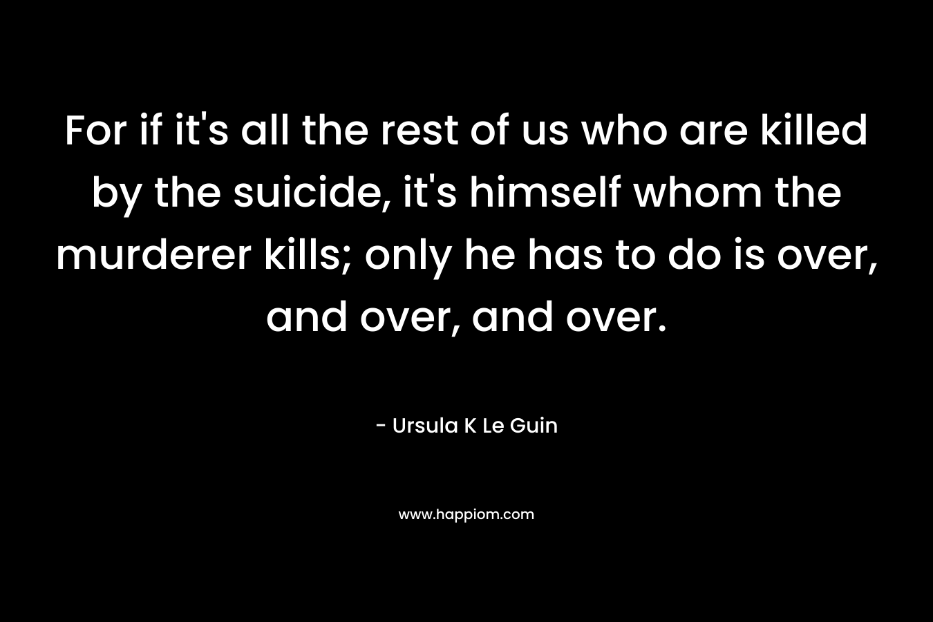 For if it’s all the rest of us who are killed by the suicide, it’s himself whom the murderer kills; only he has to do is over, and over, and over. – Ursula K Le Guin
