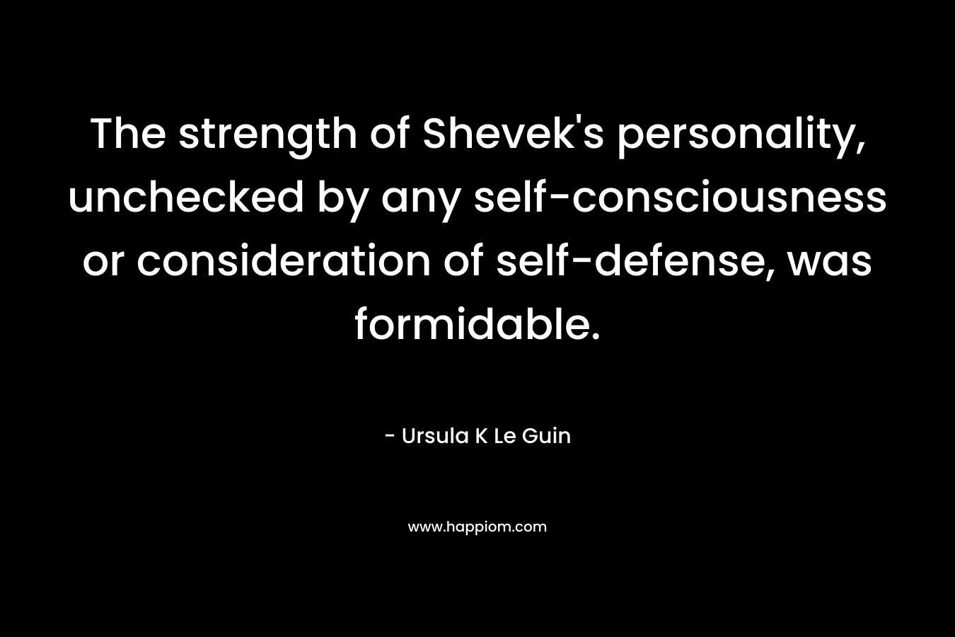 The strength of Shevek's personality, unchecked by any self-consciousness or consideration of self-defense, was formidable.