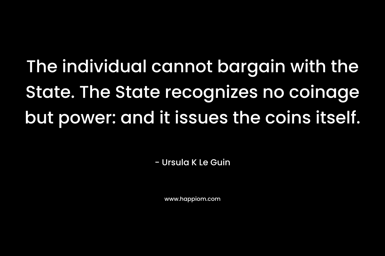The individual cannot bargain with the State. The State recognizes no coinage but power: and it issues the coins itself. – Ursula K Le Guin