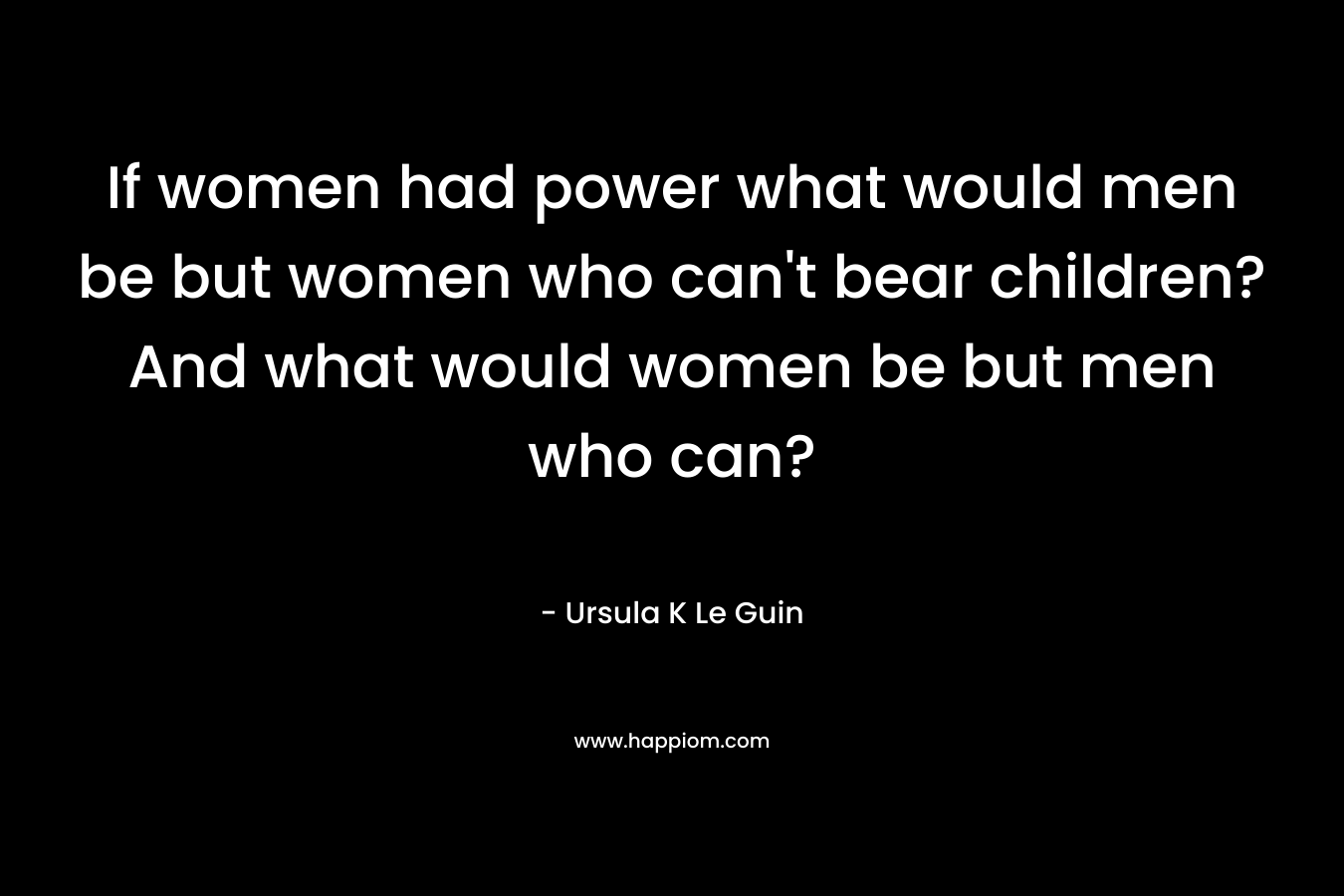 If women had power what would men be but women who can't bear children? And what would women be but men who can?