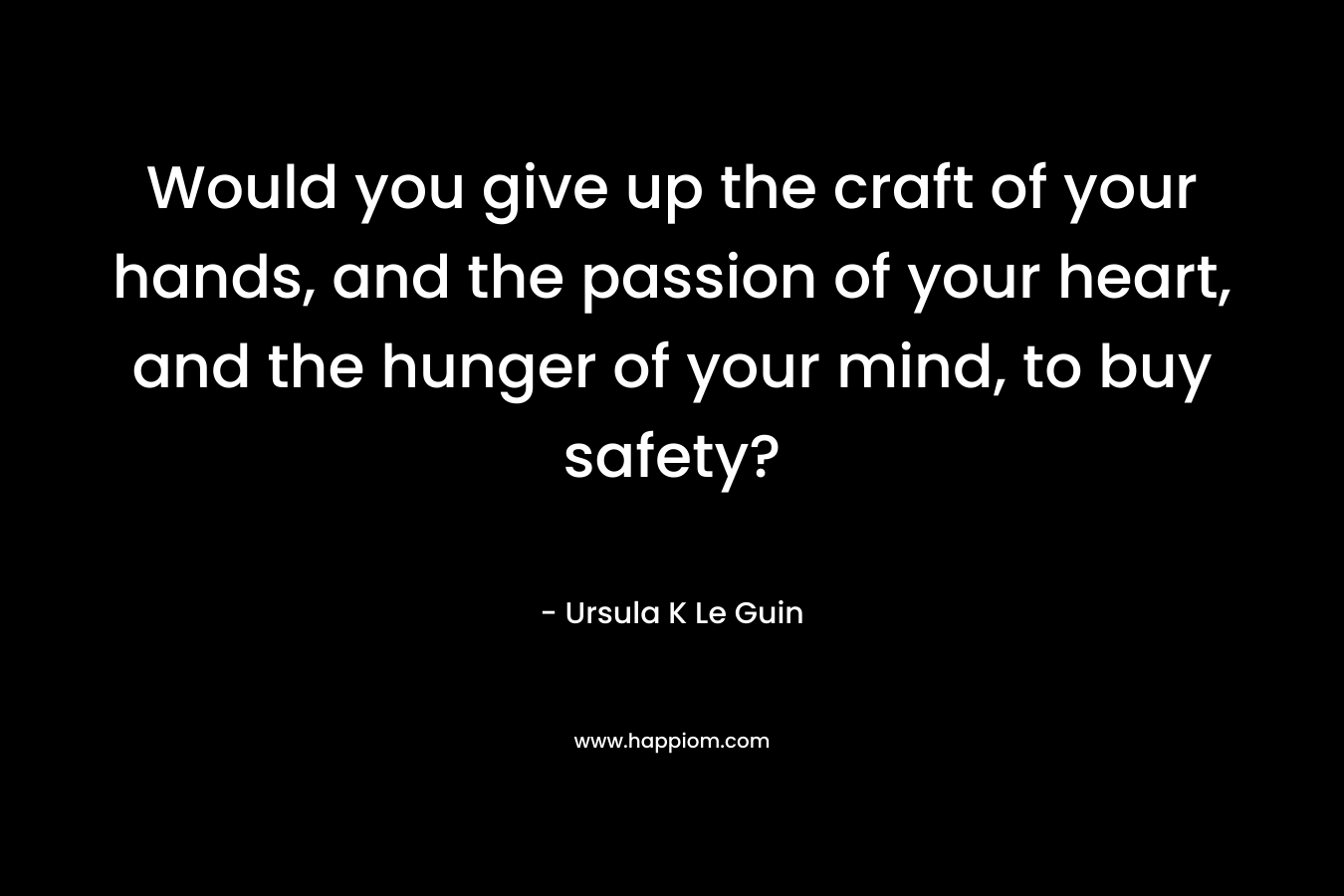 Would you give up the craft of your hands, and the passion of your heart, and the hunger of your mind, to buy safety?