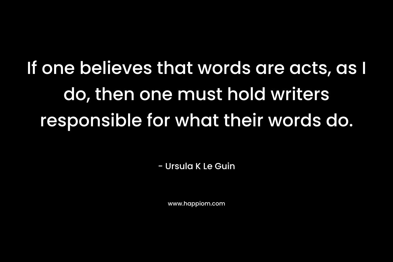 If one believes that words are acts, as I do, then one must hold writers responsible for what their words do.