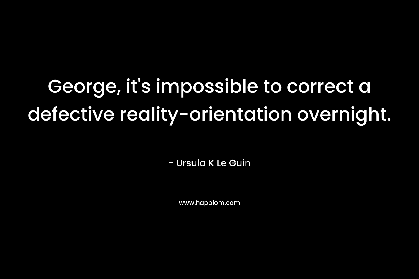 George, it's impossible to correct a defective reality-orientation overnight.