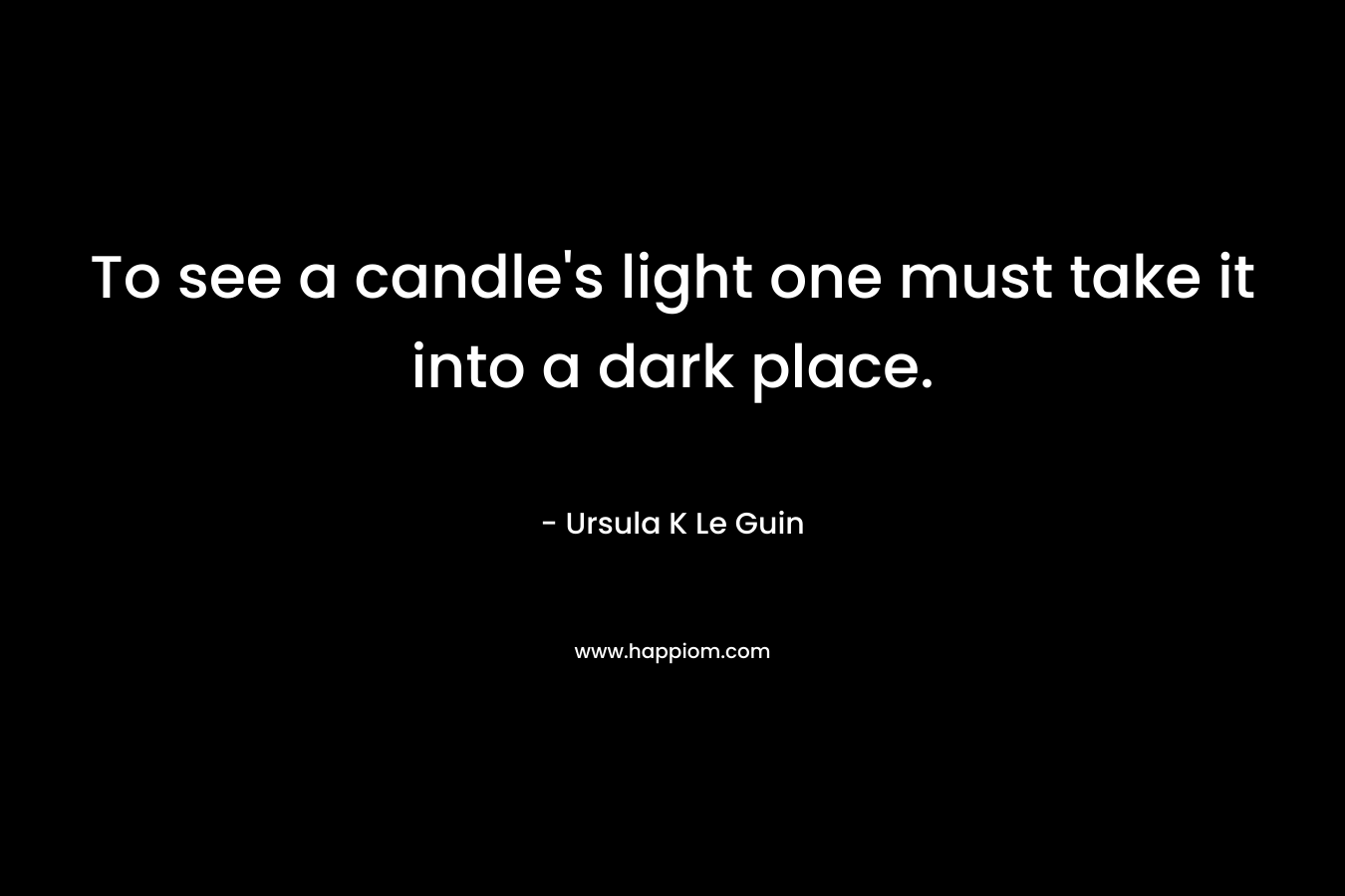 To see a candle’s light one must take it into a dark place. – Ursula K Le Guin