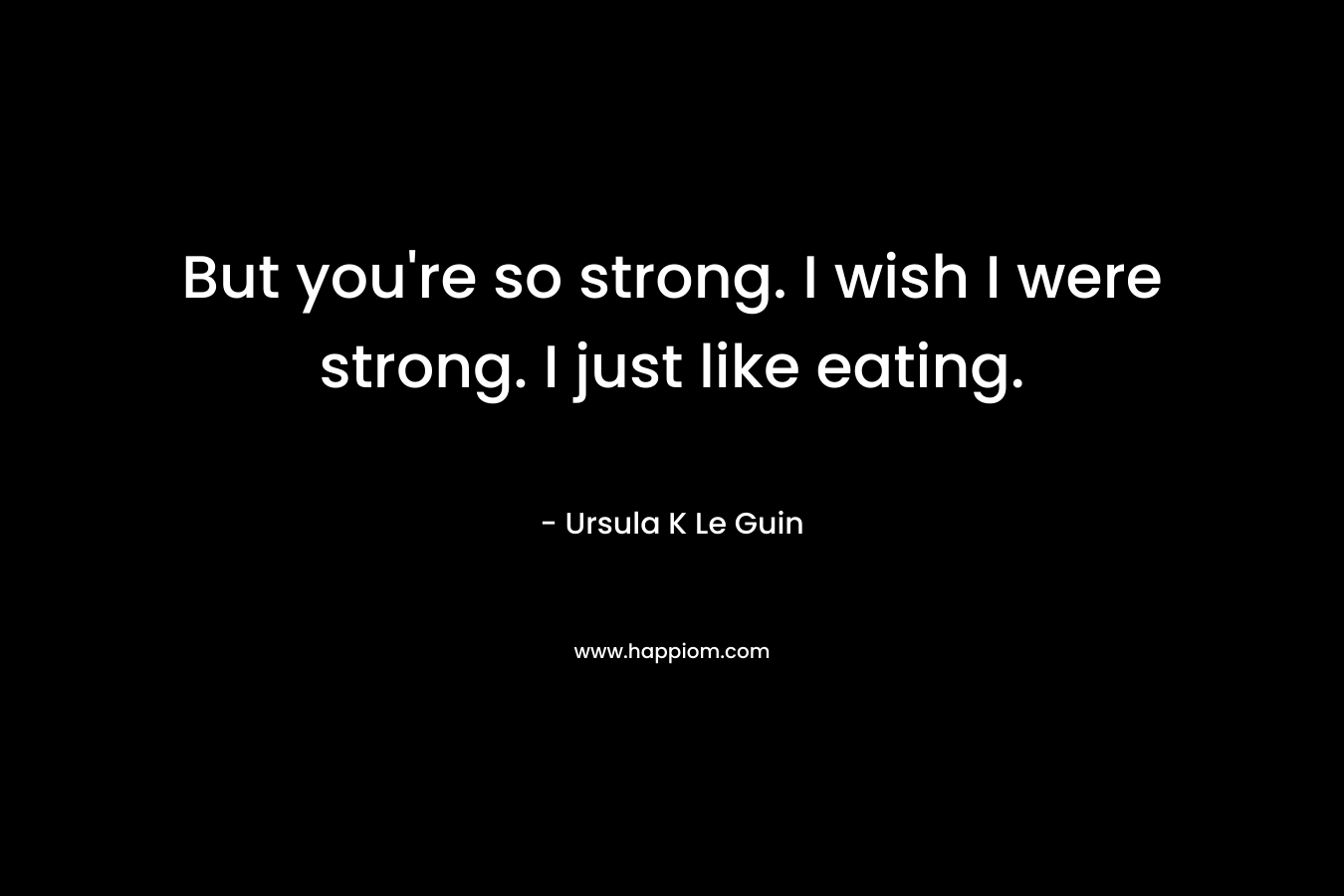 But you're so strong. I wish I were strong. I just like eating.