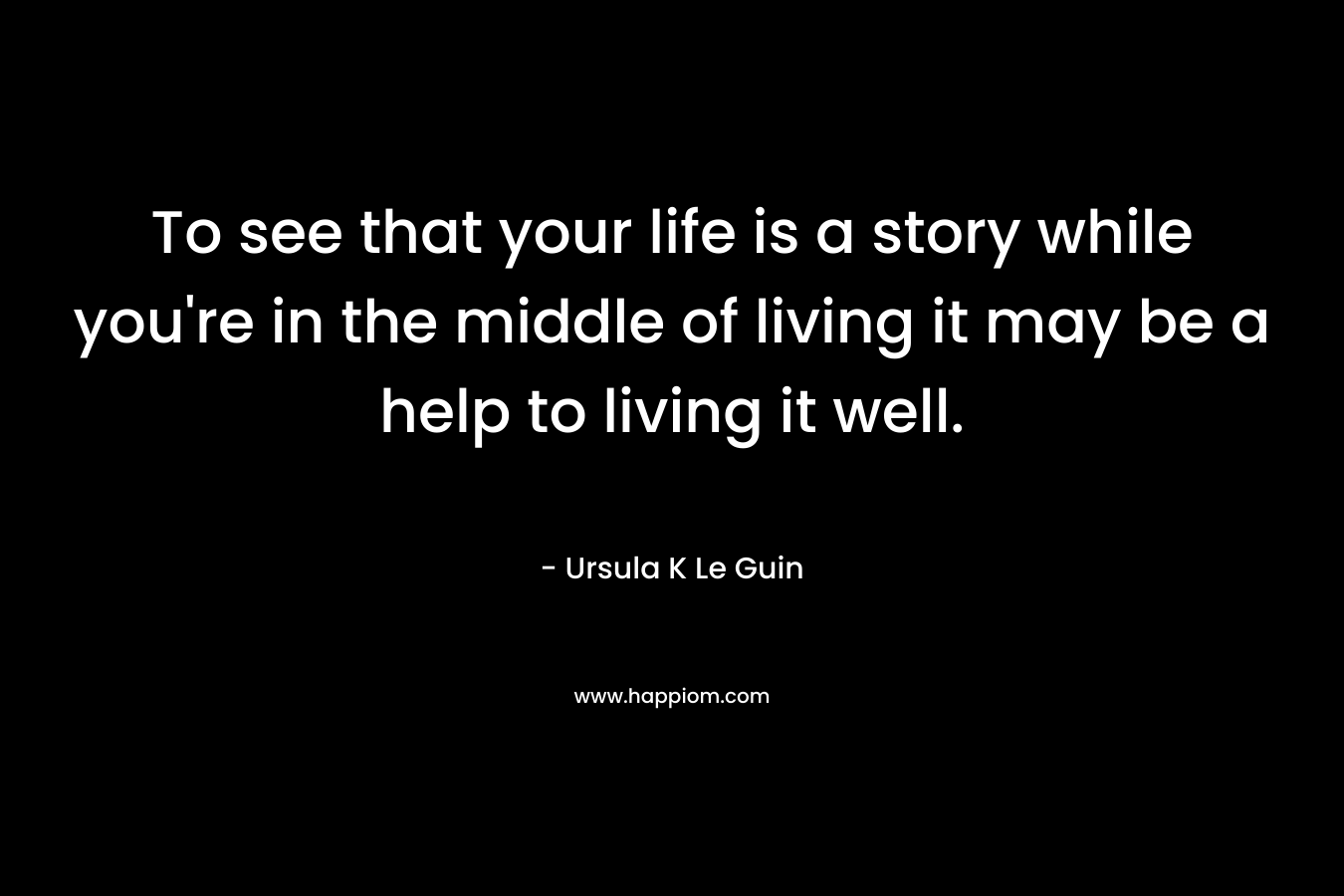 To see that your life is a story while you're in the middle of living it may be a help to living it well.