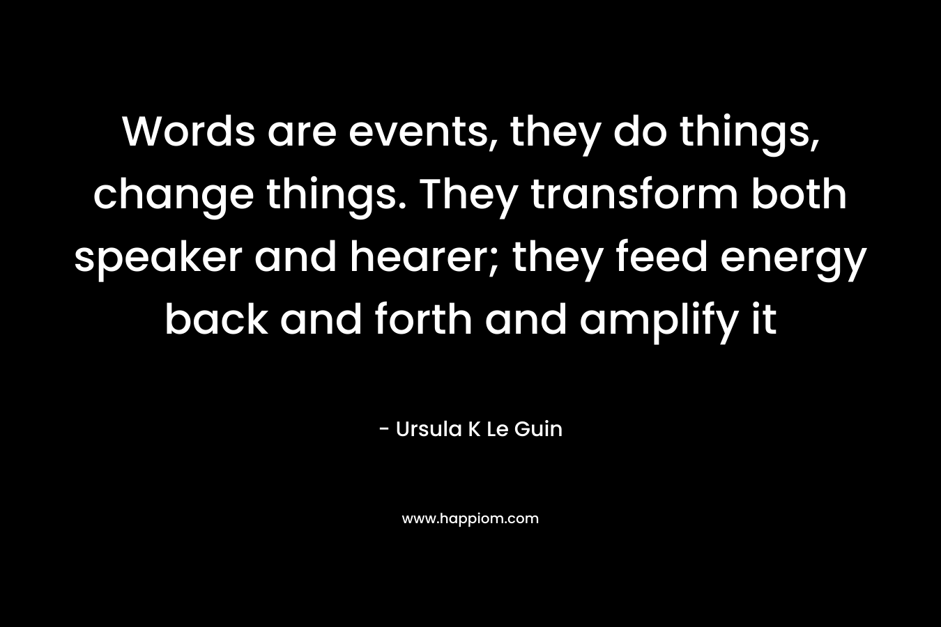 Words are events, they do things, change things. They transform both speaker and hearer; they feed energy back and forth and amplify it – Ursula K Le Guin