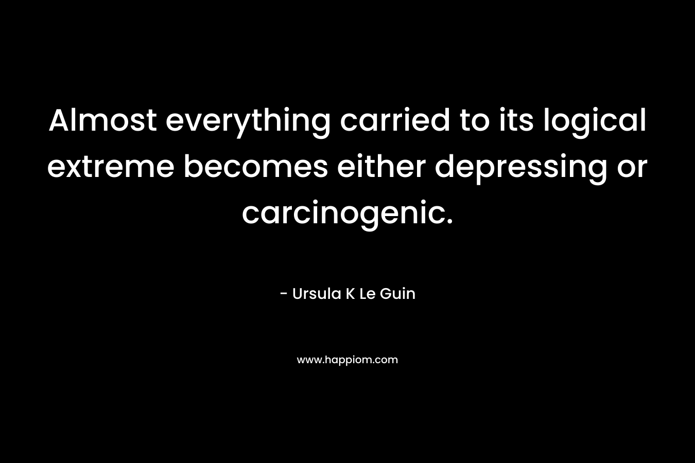 Almost everything carried to its logical extreme becomes either depressing or carcinogenic. – Ursula K Le Guin