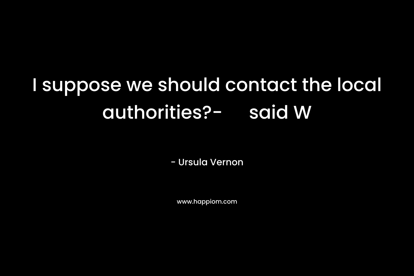 I suppose we should contact the local authorities?- said W
