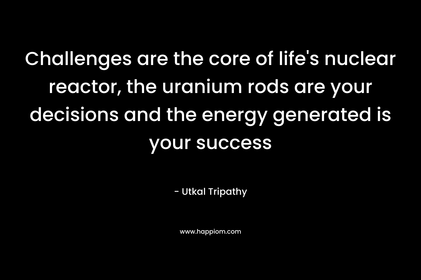 Challenges are the core of life’s nuclear reactor, the uranium rods are your decisions and the energy generated is your success – Utkal Tripathy