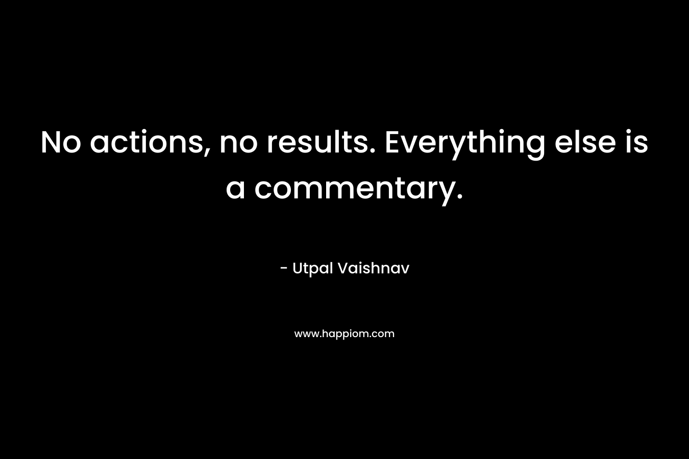 No actions, no results. Everything else is a commentary. – Utpal Vaishnav